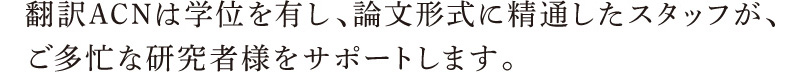 翻訳ACNは学位を有し、論文形式に精通したスタッフが、ご多忙な研究者様をサポートします。