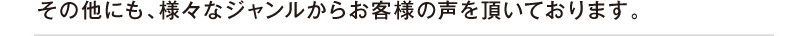 その他にも、様々なジャンルからお客様の声を頂いております。